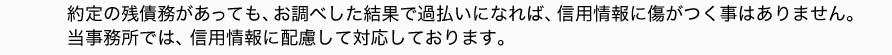 約定の残債務があっても、お調べした結果で過払いになれば、信用情報に傷がつく事はありません。当事務所では、信用情報に配慮して対応しております。