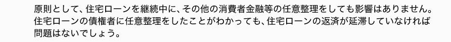 原則として、住宅ローンを継続中に、その他の消費者金融等の任意整理をしても影響はありません。
住宅ローンの債権者に任意整理をしたことがわかっても、住宅ローンの返済が延滞していなければ
問題はないでしょう。