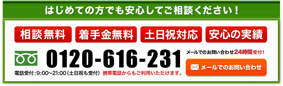 はじめての方でも安心してご相談ください！相談無料 着手金無料 土日祝対応 安心の実績 0120-616-231 受付時間：9：00～21：00(土日祝も受付） 携帯電話からもご利用いただけます