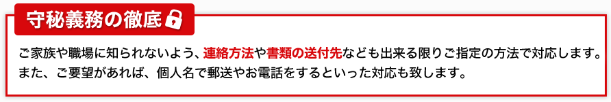 西田司法書士事務所の安心ポイント！守秘義務の徹底:ご家族や職場に知られないよう、連絡方法や書類の送付先なども出来る限りご指定の方法で対応します。
また、ご要望があれば、個人名で郵送やお電話をするといった対応も致します。