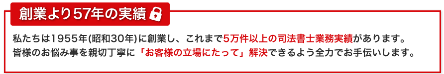 西田司法書士事務所の安心ポイント！私たちは1955年(昭和30年)に創業し、これまで5万件以上の司法書士業務実績があります。
        皆様のお悩み事を丁寧に「お客様の立場に立って」解決できるよう全力でお手伝いします。