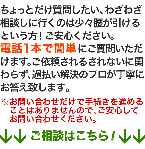 ちょっとだけ質問したい、わざわざ相談しに行くのは少々腰が引けるという方！ご安心ください。
電話1本で簡単にご質問いただけます。ご依頼されるされないに関わらず、過払い解決のプロが丁寧にお答え致します。
※お問い合わせだけで手続きを進めることはありませんので、ご安心してお問い合わせください。
↓↓ご相談はこちら！↓↓